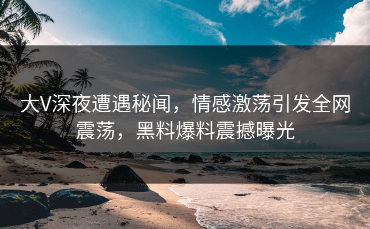 大V深夜遭遇秘闻,情感激荡引发全网震荡,黑料爆料震撼曝光 大V深夜遭遇秘闻,情感激荡引发全网震荡,黑料爆料震撼曝光