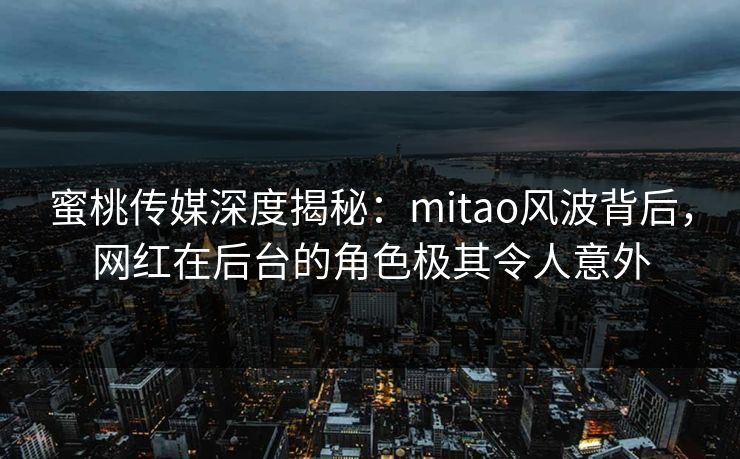 蜜桃传媒深度揭秘：mitao风波背后，网红在后台的角色极其令人意外