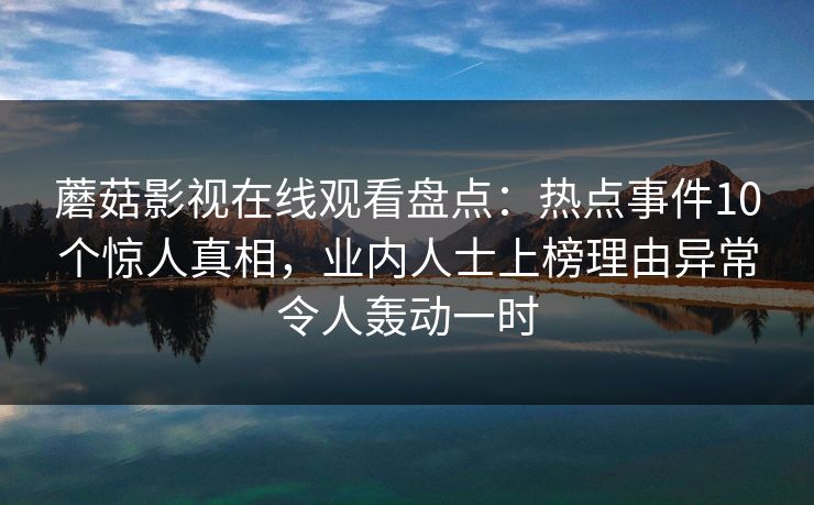蘑菇影视在线观看盘点:热点事件10个惊人真相,业内人士上榜理由异常令人轰动一时 蘑菇影视在线观看盘点:热点事件10个惊人真相,业内人士上榜理由异常令人轰动一时