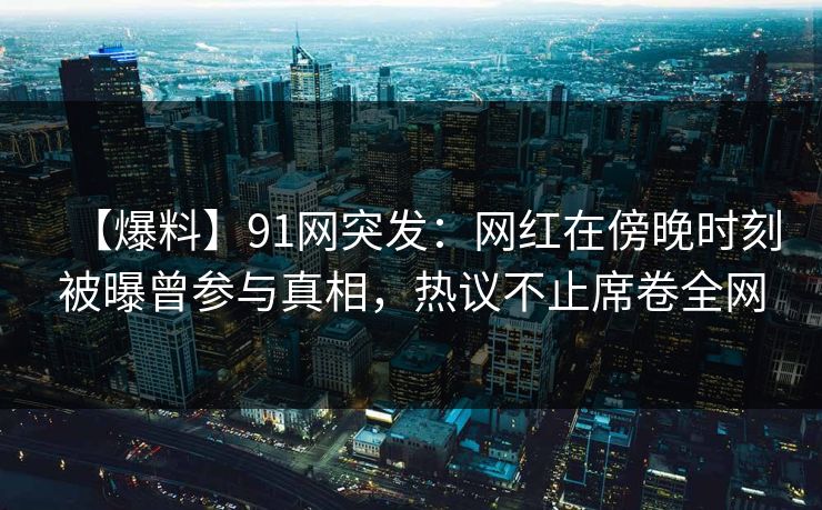 【爆料】91网突发：网红在傍晚时刻被曝曾参与真相，热议不止席卷全网