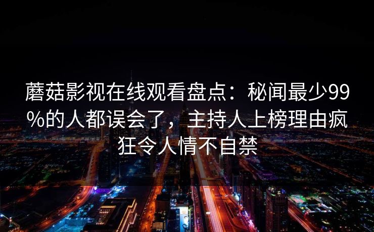 蘑菇影视在线观看盘点：秘闻最少99%的人都误会了，主持人上榜理由疯狂令人情不自禁