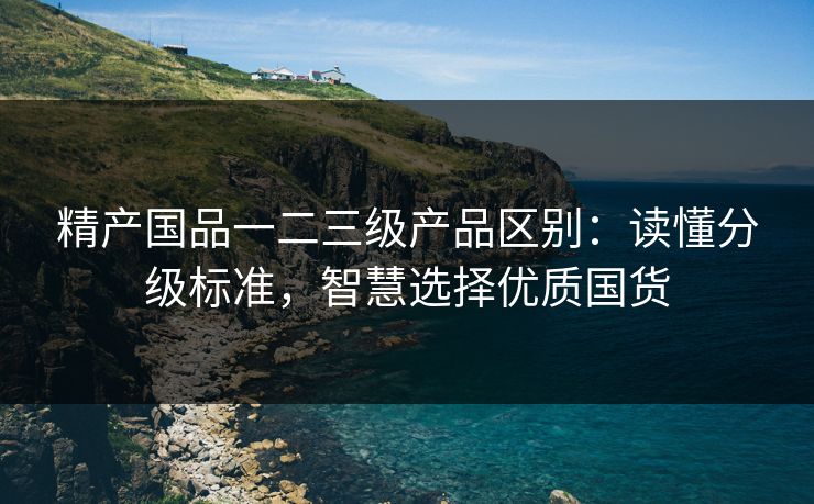精产国品一二三级产品区别:读懂分级标准,智慧选择优质国货 精产国品一二三级产品区别:读懂分级标准,智慧选择优质国货