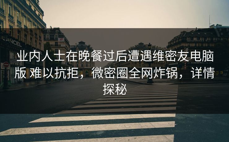 业内人士在晚餐过后遭遇维密友电脑版 难以抗拒,微密圈全网炸锅,详情探秘 业内人士在晚餐过后遭遇维密友电脑版 难以抗拒,微密圈全网炸锅,详情探秘