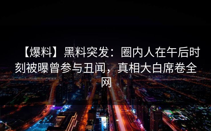 【爆料】黑料突发：圈内人在午后时刻被曝曾参与丑闻，真相大白席卷全网