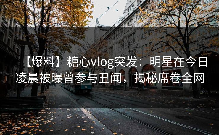 【爆料】糖心vlog突发:明星在今日凌晨被曝曾参与丑闻,揭秘席卷全网 【爆料】糖心vlog突发:明星在今日凌晨被曝曾参与丑闻,揭秘席卷全网
