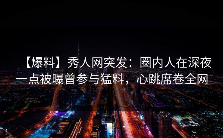 【爆料】秀人网突发：圈内人在深夜一点被曝曾参与猛料，心跳席卷全网
