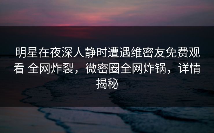明星在夜深人静时遭遇维密友免费观看 全网炸裂,微密圈全网炸锅,详情揭秘 明星在夜深人静时遭遇维密友免费观看 全网炸裂,微密圈全网炸锅,详情揭秘