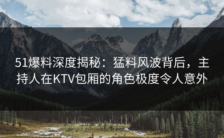 51爆料深度揭秘:猛料风波背后,主持人在KTV包厢的角色极度令人意外 51爆料深度揭秘:猛料风波背后,主持人在KTV包厢的角色极度令人意外