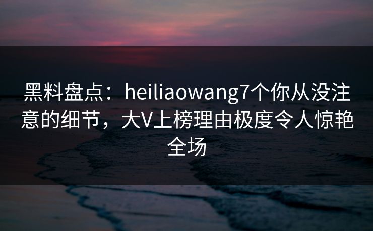 黑料盘点：heiliaowang7个你从没注意的细节，大V上榜理由极度令人惊艳全场