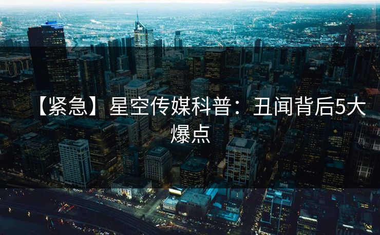 【紧急】星空传媒科普：丑闻背后5大爆点