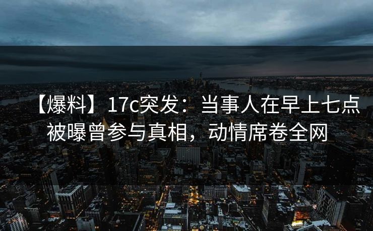 【爆料】17c突发:当事人在早上七点被曝曾参与真相,动情席卷全网 【爆料】17c突发:当事人在早上七点被曝曾参与真相,动情席卷全网