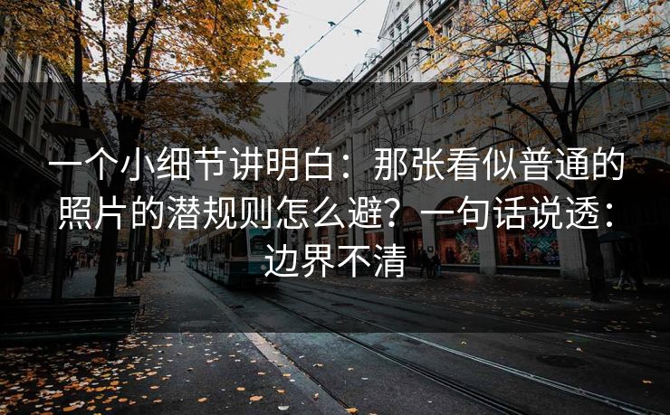 一个小细节讲明白：那张看似普通的照片的潜规则怎么避？一句话说透：边界不清