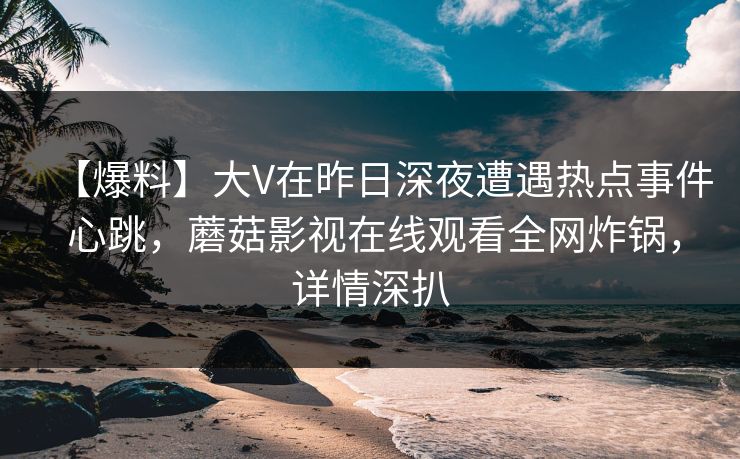 【爆料】大V在昨日深夜遭遇热点事件 心跳，蘑菇影视在线观看全网炸锅，详情深扒