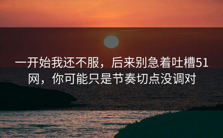 一开始我还不服，后来别急着吐槽51网，你可能只是节奏切点没调对