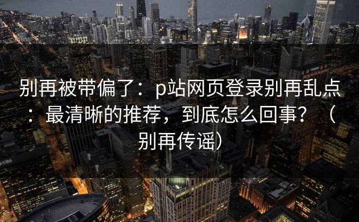 别再被带偏了：p站网页登录别再乱点：最清晰的推荐，到底怎么回事？（别再传谣）