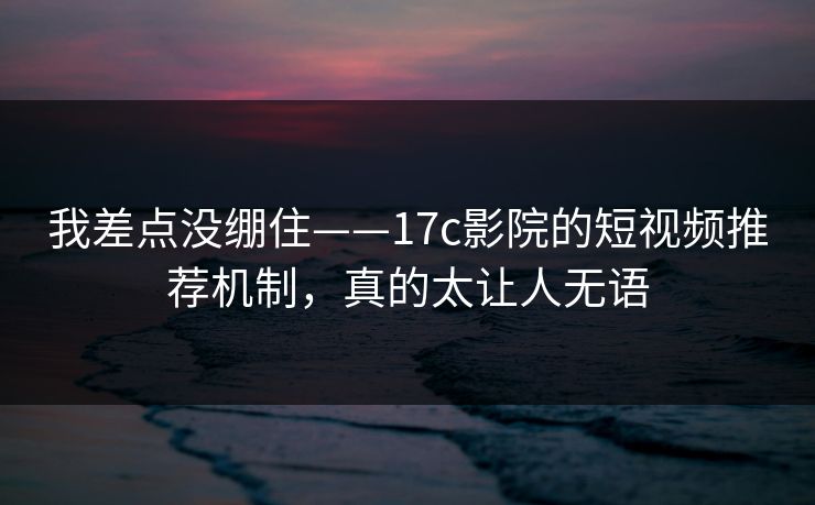我差点没绷住——17c影院的短视频推荐机制,真的太让人无语 我差点没绷住——17c影院的短视频推荐机制,真的太让人无语