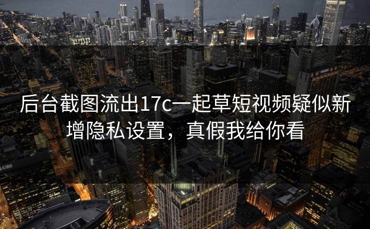 后台截图流出17c一起草短视频疑似新增隐私设置，真假我给你看