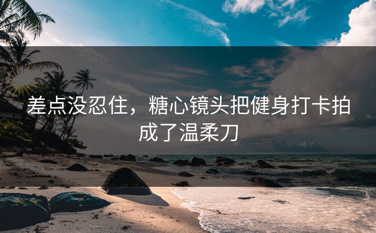 差点没忍住，糖心镜头把健身打卡拍成了温柔刀
