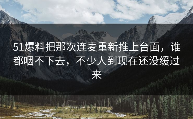 51爆料把那次连麦重新推上台面，谁都咽不下去，不少人到现在还没缓过来